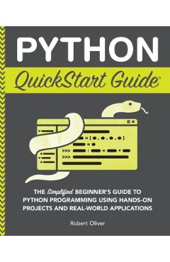 Python QuickStart Guide: The Simplified Beginner's Guide to Python Programming Using Hands-On Projects and Real-World Applications - Robert Oliver