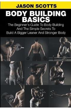 Body Building Basics: The Beginner\'s Guide to Body Building and the Simple Secrets to Build a Bigger Leaner and Stronger Body - Jason Scotts