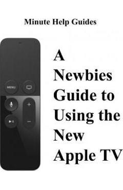 A Newbies Guide to Using the New Apple TV (Fourth Generation): The Beginners Guide to Using Guide to Using Siri, the Touch Surface Remote, and More - Minute Help Guides