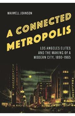 A Connected Metropolis: Los Angeles Elites and the Making of a Modern City, 1890-1965 - Maxwell Johnson