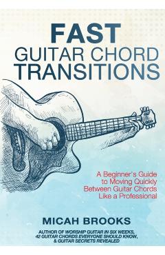 Fast Guitar Chord Transitions: A Beginner's Guide to Moving Quickly Between Guitar Chords Like a Professional - Micah Brooks
