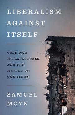Liberalism Against Itself: Cold War Intellectuals and the Making of Our Times - Samuel Moyn