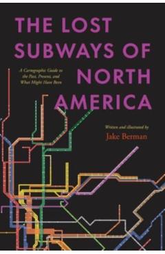 The Lost Subways of North America: A Cartographic Guide to the Past, Present, and What Might Have Been - Jake Berman