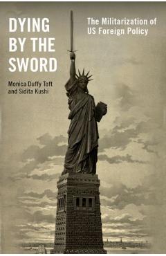 Dying by the Sword: The Militarization of Us Foreign Policy - Monica Duffy Toft