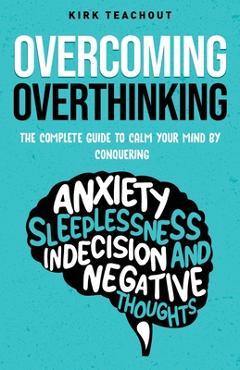 Overcoming overthinking: the complete guide to calm your mind by conquering anxiety, sleeplessness, indecision, and negative thoughts - kirk teachout