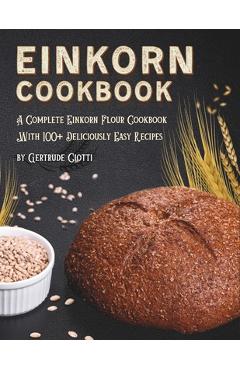 Einkorn Cookbook: A Complete Einkorn Flour Cookbook With 100+ Delicious And Easy Recipes - Gertrude Ciotti