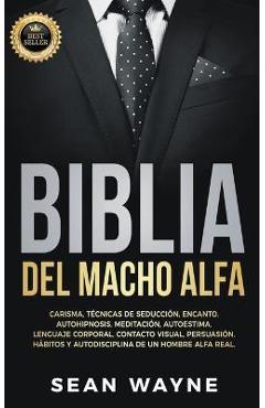 Biblia del Macho Alfa: Carisma, Técnicas de Seducción, Encanto. Autohipnosis, Meditación, Autoestima. Lenguaje Corporal, Contacto Visual, Per - Sean Wayne