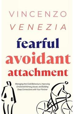 Fearful Avoidant Attachment: Managing Hot/Cold Behaviours, Improving Emotional Intimacy Issues, and Building Deep Connections with Your Partner - Vincenzo Venezia