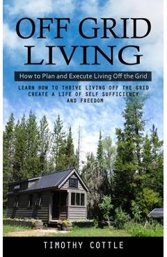 Off Grid Living: How to Plan and Execute Living Off the Grid (Learn How to Thrive Living Off the Grid Create a Life of Self Sufficiency - Timothy Cottle