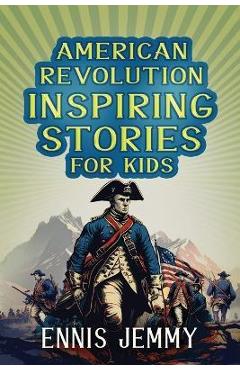 American Revolution Inspiring Stories for Kids: A Collection of Memorable True Tales About Courage, Goodness, Rescue, and Civic Duty To Inspire Young - Ennis Jemmy