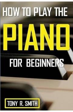 How to Play The Piano: For Beginner\'s A Complete Guide (How to Play the Piano and Keyboard) - Tony R. Smith