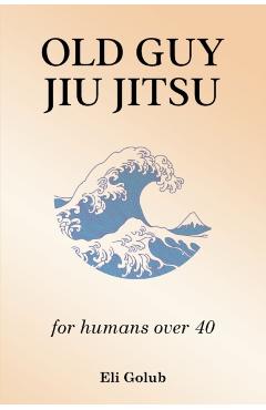 Old Guy Jiu Jitsu: for humans over 40 - Eli Golub