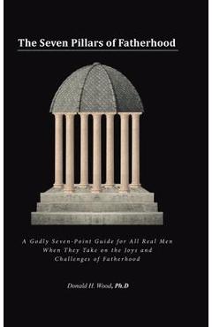 The seven pillars of fatherhood: a godly seven-point guide for all real men when they take on the joys and challenges of fatherhood - donald h. wood ph. d.