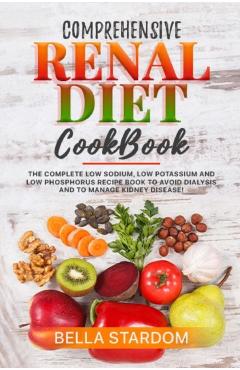 Comprehensive Renal Diet Cookbook: The Complete Low Sodium, Low Potassium And Low Phosphorus Recipe Book To Avoid Dialysis And To Manage Kidney Diseas - Bella Stardom