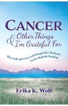 Cancer and Other Things I\'m Grateful For: How Self-Advocacy and Integrative Medicine Led to Holistic Healing - Erika K. Wolf