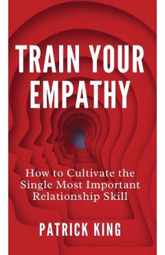 Train Your Empathy: How to Cultivate the Single Most Important Relationship Skill - Patrick King