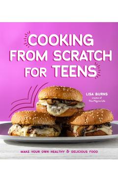 Cooking from Scratch for Teens: Make Your Own Healthy & Delicious Food - Lisa Burns