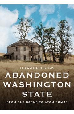 Abandoned Washington State: From Old Barns to Atom Bombs - Howard Frisk