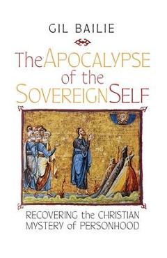 The Apocalypse of the Sovereign Self: Recovering the Christian Mystery of Personhood - Gil Bailie