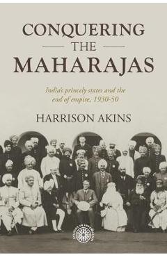 Conquering the Maharajas: India\'s Princely States and the End of Empire, 1930-50 - Harrison Akins