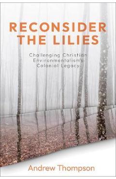 Reconsider the Lilies: Challenging Christian Environmentalism\'s Colonial Legacy - Andrew R. H. Thompson