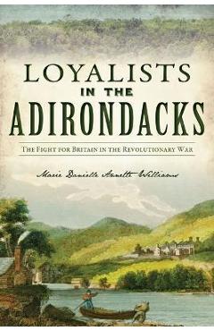 Loyalists in the Adirondacks: The Fight for Britain in the Revolutionary War - Marie Danielle Annette Williams