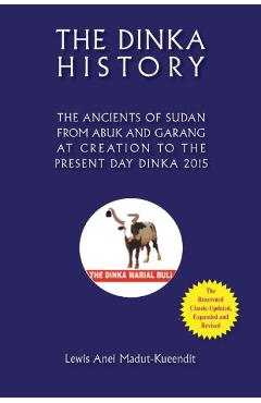 The Dinka History the Ancients of Sudan from Abuk and Garang at Creation to the Present Day Dinka 2015 - Lewis Anei Madut-kueendit