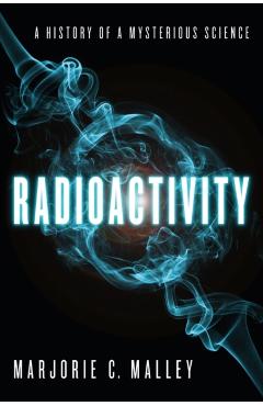 Radioactivity: A History of a Mysterious Science - Marjorie C. Malley