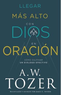Llegar Más Alto Con Dios En Oración: Cómo Cultivar Un Diálogo Efectivo - A. W. Tozer