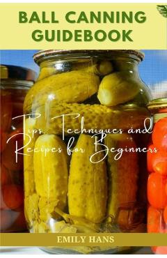 Ball Canning Guide Book: Tips, Techniques and Recipes for Beginners - Emily Hans