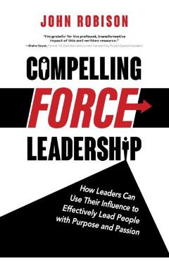 Compelling Force Leadership: How Leaders Can Use Their Influence to Effectively Lead People with Purpose and Passion - John Robison