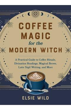Coffee Magic for the Modern Witch: A Practical Guide to Coffee Rituals, Divination Readings, Magical Brews, Latte Sigil Writing, and More - Elsie Wild