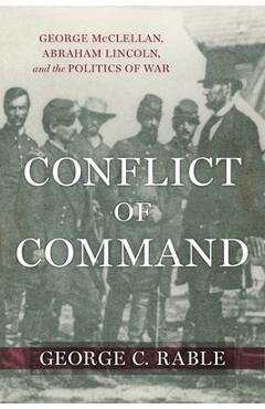 Conflict of Command: George McClellan, Abraham Lincoln, and the Politics of War - George C. Rable