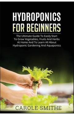Hydroponics for Beginners: The Ultimate Guide To Easily Start To Grow Vegetables, Fruits And Herbs At Home And To Learn All About Hydroponic Gard - Carole Smithe