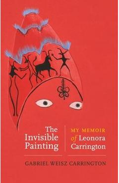 The Invisible Painting: My Memoir of Leonora Carrington - Gabriel Weisz Carrington
