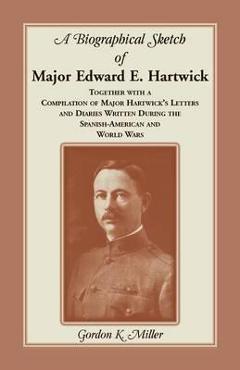 A Biographical Sketch of Major Edward E. Hartwick, Together with a Compilation of Major Hartwick\'s Letters and Diaries Written During the Spanish-Amer - Gordon K. Miller