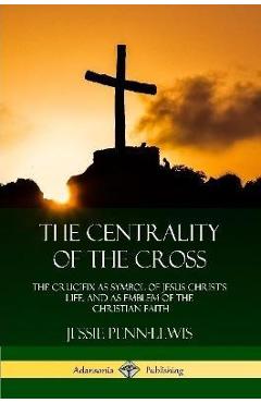 The Centrality of the Cross: The Crucifix as Symbol of Jesus Christ\'s Life, and as Emblem of the Christian Faith - Jessie Penn-lewis