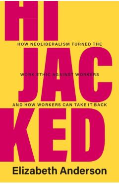 Hijacked: How Neoliberalism Turned the Work Ethic Against Workers and How Workers Can Take It Back - Elizabeth Anderson