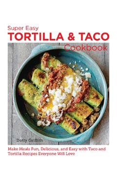 Super Easy Tortilla and Taco Cookbook: Make Meals Fun, Delicious, and Easy with Taco and Tortilla Recipes Everyone Will Love - Dotty Griffith