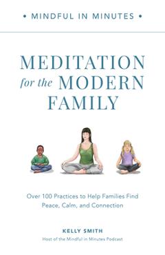 Mindful in Minutes: Meditation for the Modern Family: Over 100 Practices to Help Families Find Peace, Calm, and Connection - Kelly Smith