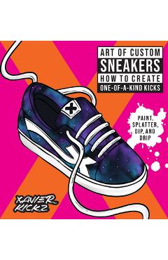 Art of Custom Sneakers: How to Create One-Of-A-Kind Kicks; Paint, Splatter, Dip, Drip, and Color - Xavier Kickz