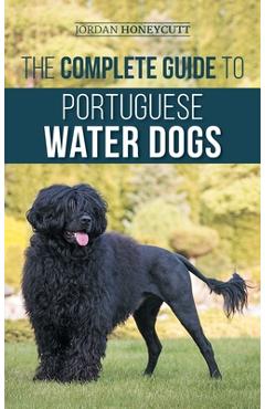 The Complete Guide to Portuguese Water Dogs: Choosing, Raising, Training, Socializing, Feeding, and Loving Your New PWD - Jordan Honeycutt