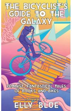 The Bicyclist\'s Guide to the Galaxy: Feminist, Fantastical Tales of Books and Bikes - Elly Blue