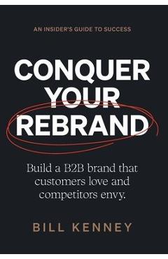 Conquer Your Rebrand: Build a B2B Brand That Customers Love and Competitors Envy - Bill Kenney