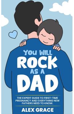 You Will Rock As a Dad!: The Expert Guide to First-Time Pregnancy and Everything New Fathers Need to Know: The Expert Guide to First-Time Pregn - Alex Grace
