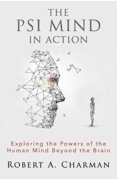 The PSI Mind in Action: Exploring the Powers of the Human Mind beyond the Brain - Robert A. Charman