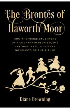 The Brontës of Haworth Moor: How the Three Daughters of a Country Parson Became the Most Revolutionary Novelists of Their Time - Diane Browning