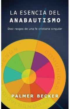 La Esencia del Anabautismo: Diez Rasgos de Una Fe Cristiana Singular - Palmer Becker