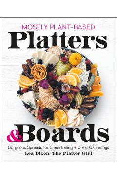Mostly Plant-Based Platters & Boards: Gorgeous Spreads for Clean Eating and Great Gatherings - Lea Dixon