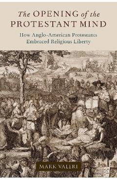 The Opening of the Protestant Mind: How Anglo-American Protestants Embraced Religious Liberty - Mark Valeri